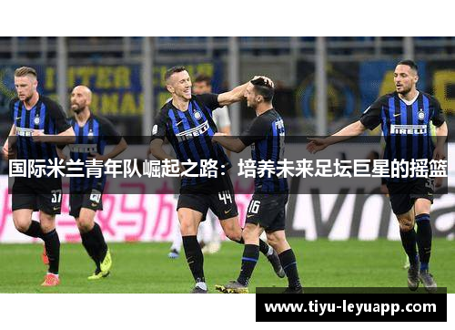 国际米兰青年队崛起之路：培养未来足坛巨星的摇篮