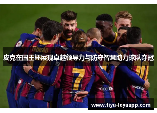 皮克在国王杯展现卓越领导力与防守智慧助力球队夺冠