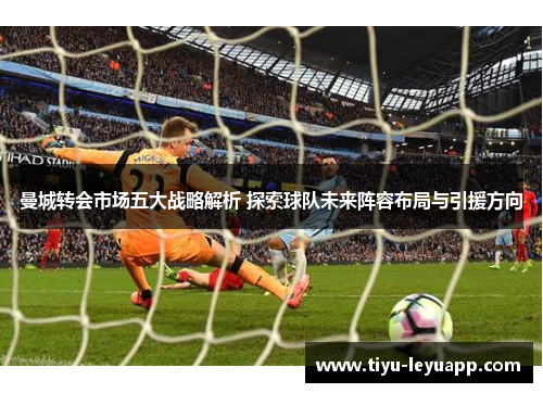 曼城转会市场五大战略解析 探索球队未来阵容布局与引援方向