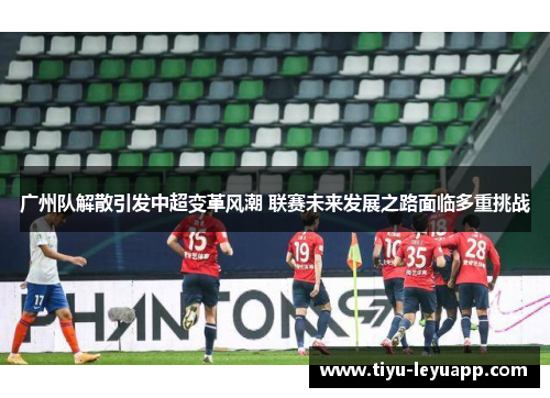 广州队解散引发中超变革风潮 联赛未来发展之路面临多重挑战