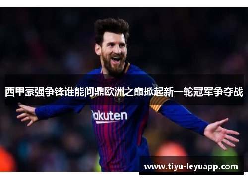 西甲豪强争锋谁能问鼎欧洲之巅掀起新一轮冠军争夺战