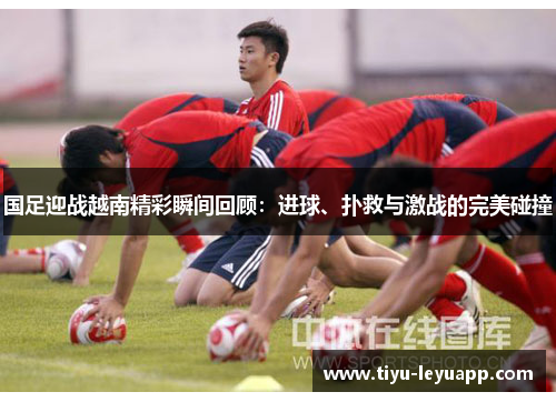 国足迎战越南精彩瞬间回顾：进球、扑救与激战的完美碰撞