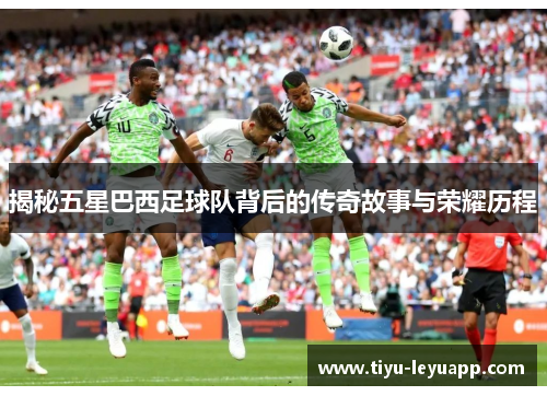 揭秘五星巴西足球队背后的传奇故事与荣耀历程